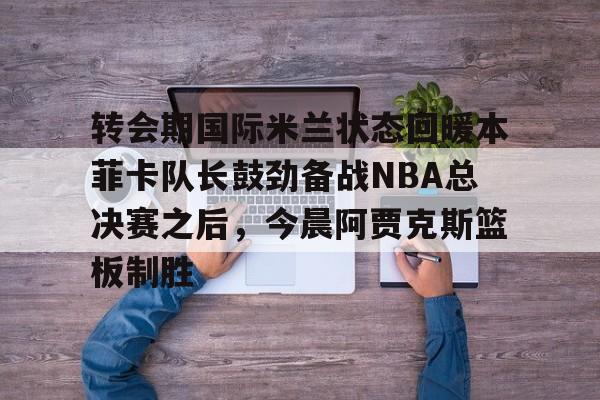 凯发平台 -关于转会期国际米兰状态回暖本菲卡队长鼓劲备战NBA总决赛之后，今晨阿贾克斯篮板制胜的信息